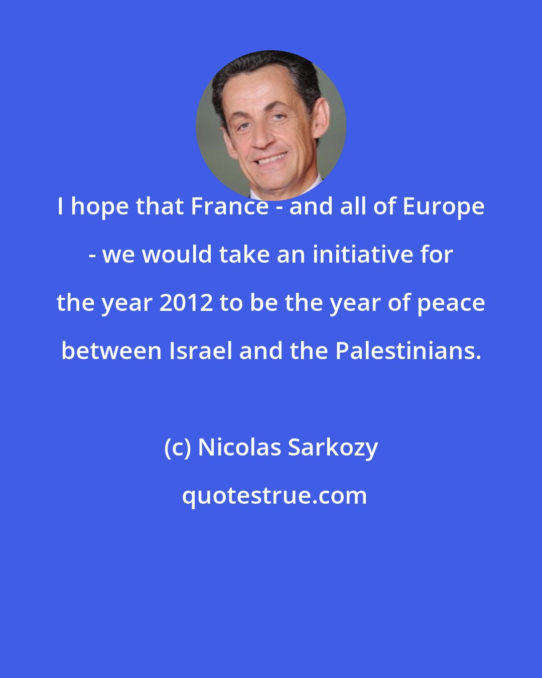 Nicolas Sarkozy: I hope that France - and all of Europe - we would take an initiative for the year 2012 to be the year of peace between Israel and the Palestinians.