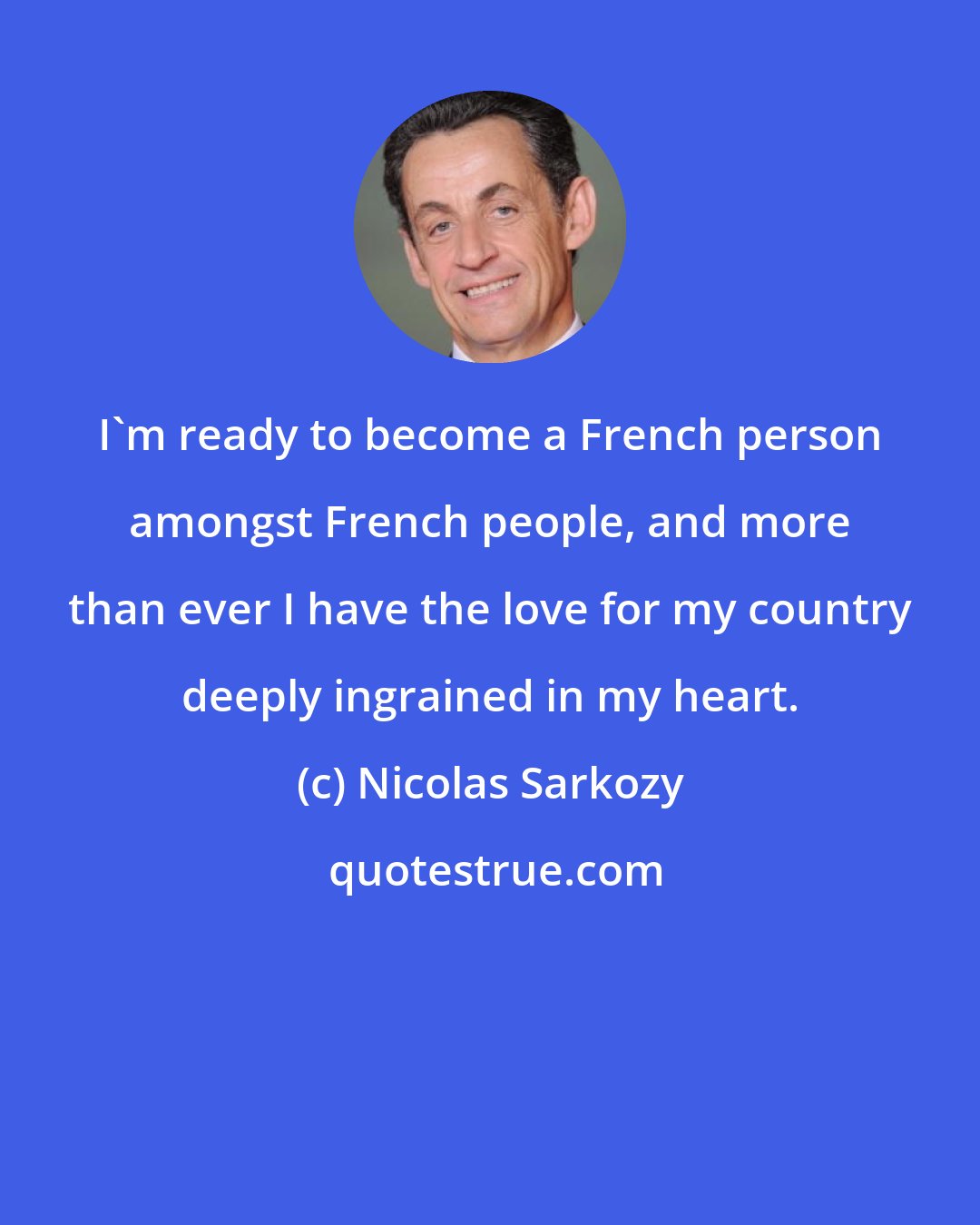 Nicolas Sarkozy: I'm ready to become a French person amongst French people, and more than ever I have the love for my country deeply ingrained in my heart.