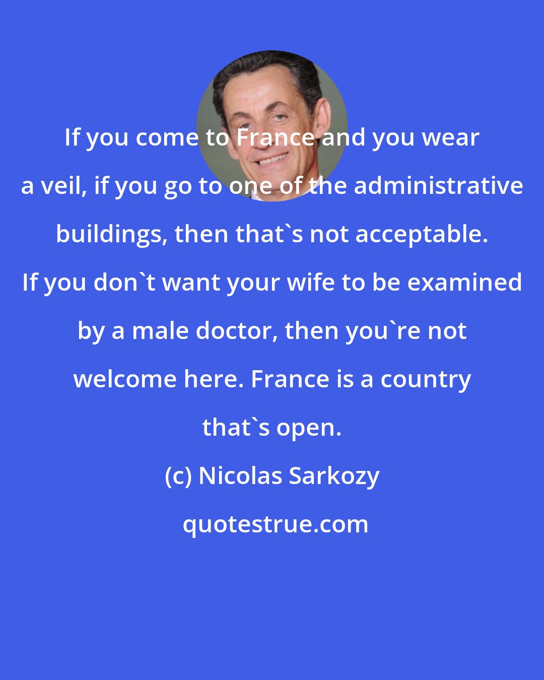 Nicolas Sarkozy: If you come to France and you wear a veil, if you go to one of the administrative buildings, then that's not acceptable. If you don't want your wife to be examined by a male doctor, then you're not welcome here. France is a country that's open.