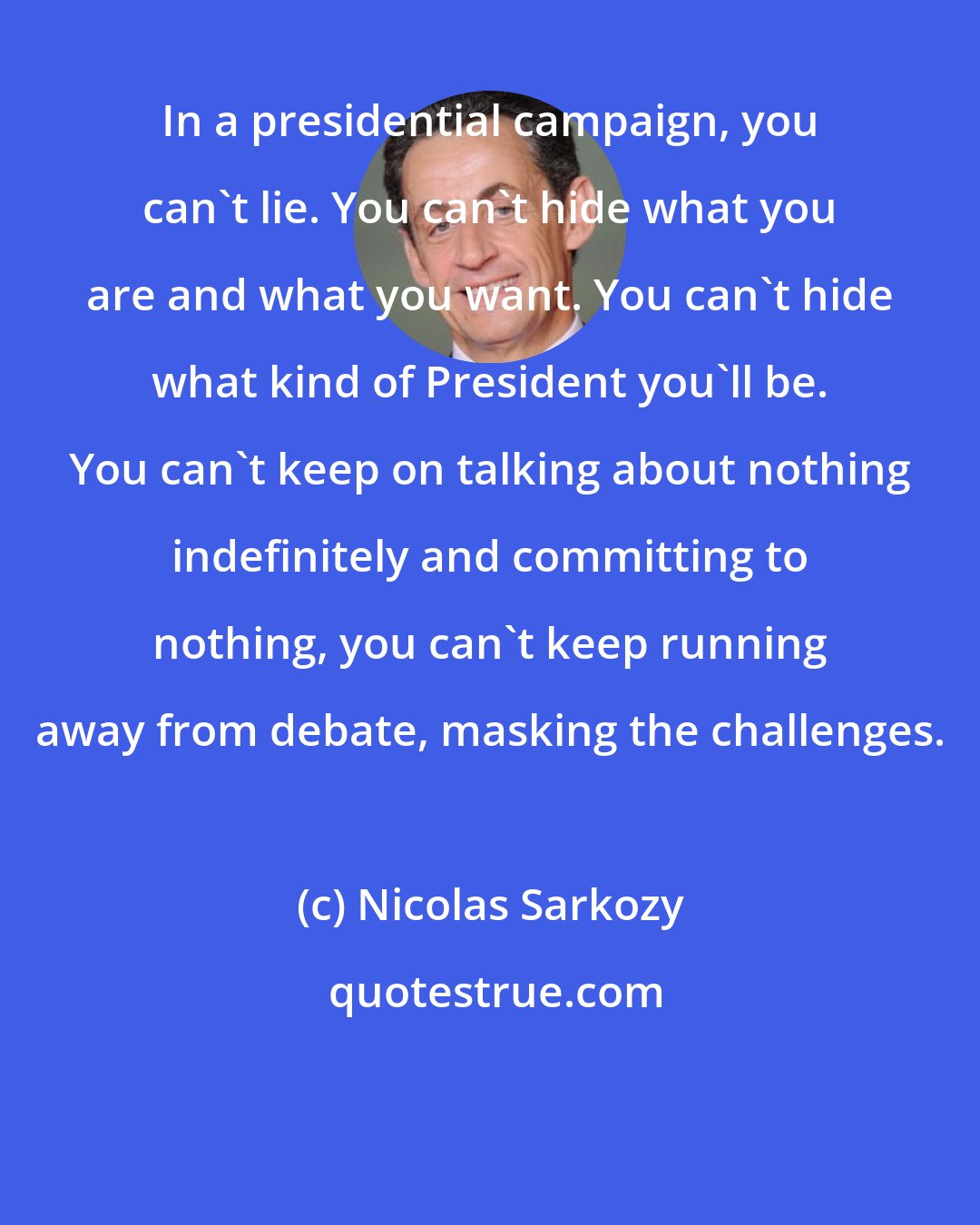 Nicolas Sarkozy: In a presidential campaign, you can't lie. You can't hide what you are and what you want. You can't hide what kind of President you'll be. You can't keep on talking about nothing indefinitely and committing to nothing, you can't keep running away from debate, masking the challenges.