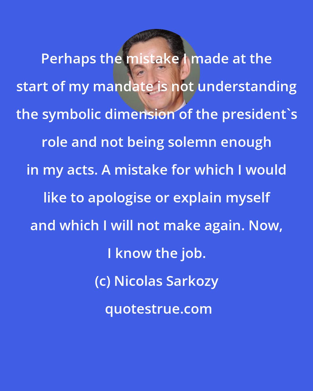 Nicolas Sarkozy: Perhaps the mistake I made at the start of my mandate is not understanding the symbolic dimension of the president's role and not being solemn enough in my acts. A mistake for which I would like to apologise or explain myself and which I will not make again. Now, I know the job.