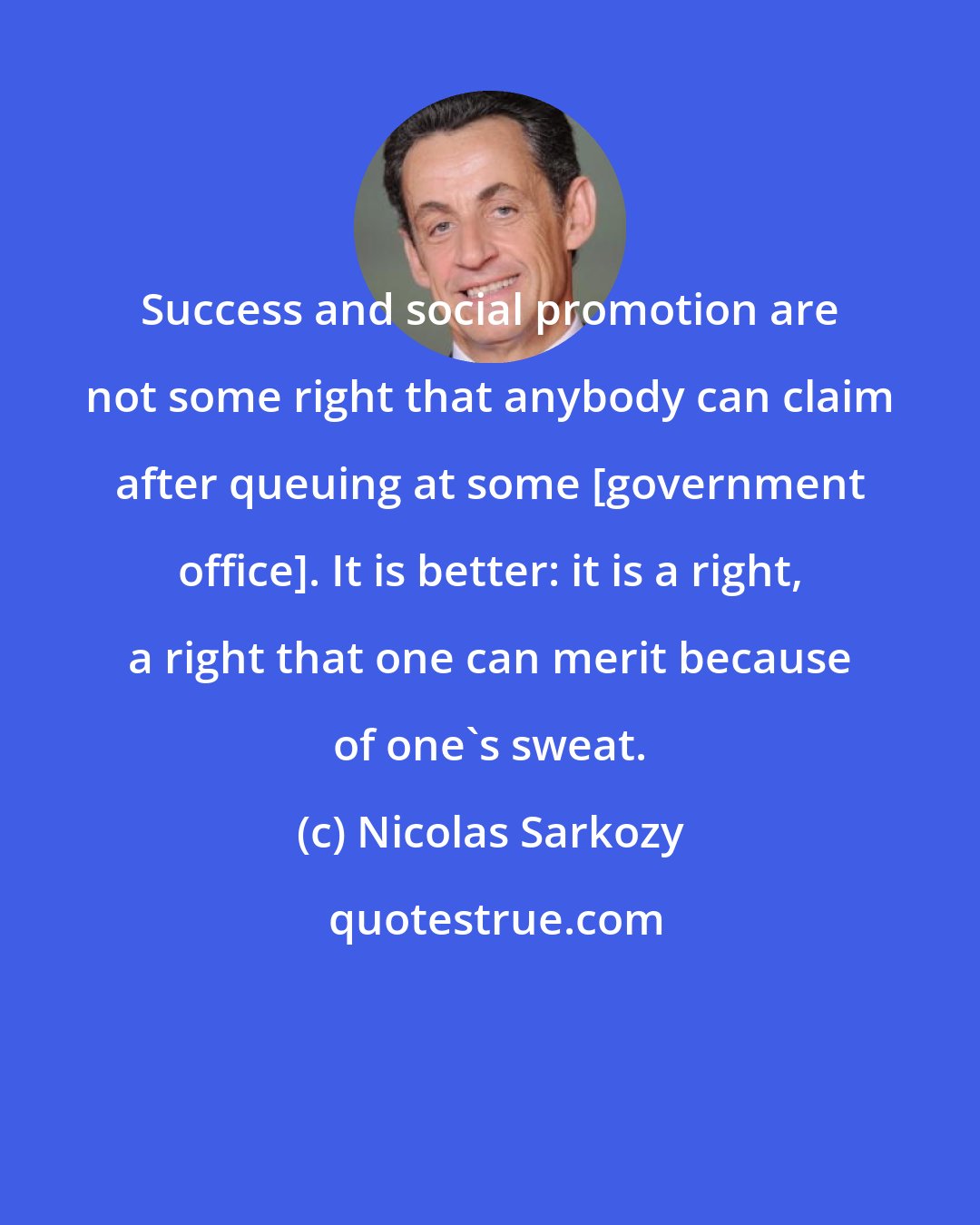 Nicolas Sarkozy: Success and social promotion are not some right that anybody can claim after queuing at some [government office]. It is better: it is a right, a right that one can merit because of one's sweat.