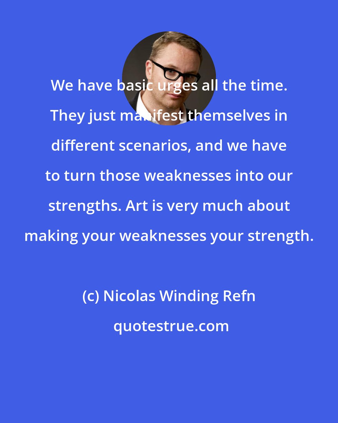 Nicolas Winding Refn: We have basic urges all the time. They just manifest themselves in different scenarios, and we have to turn those weaknesses into our strengths. Art is very much about making your weaknesses your strength.