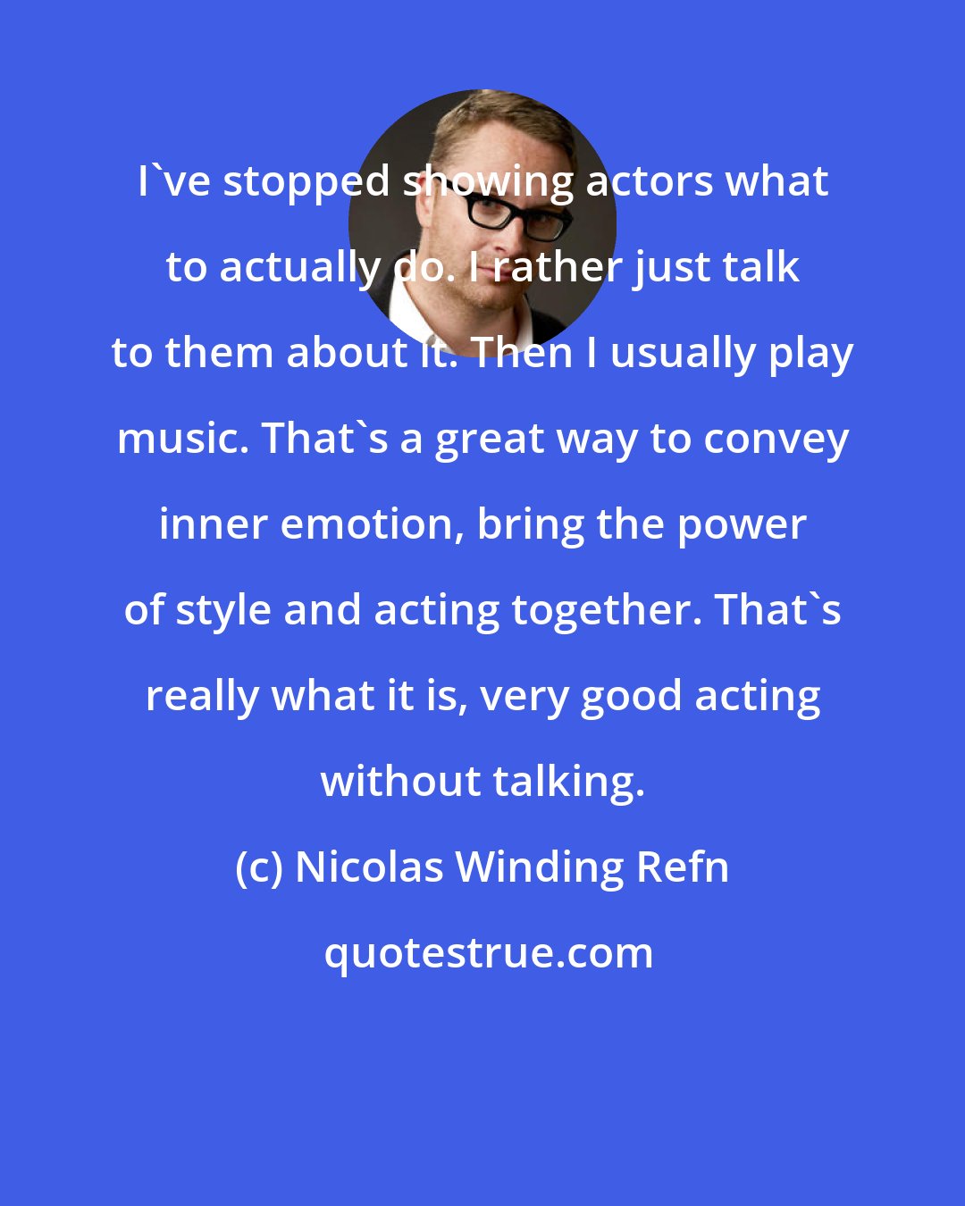 Nicolas Winding Refn: I've stopped showing actors what to actually do. I rather just talk to them about it. Then I usually play music. That's a great way to convey inner emotion, bring the power of style and acting together. That's really what it is, very good acting without talking.