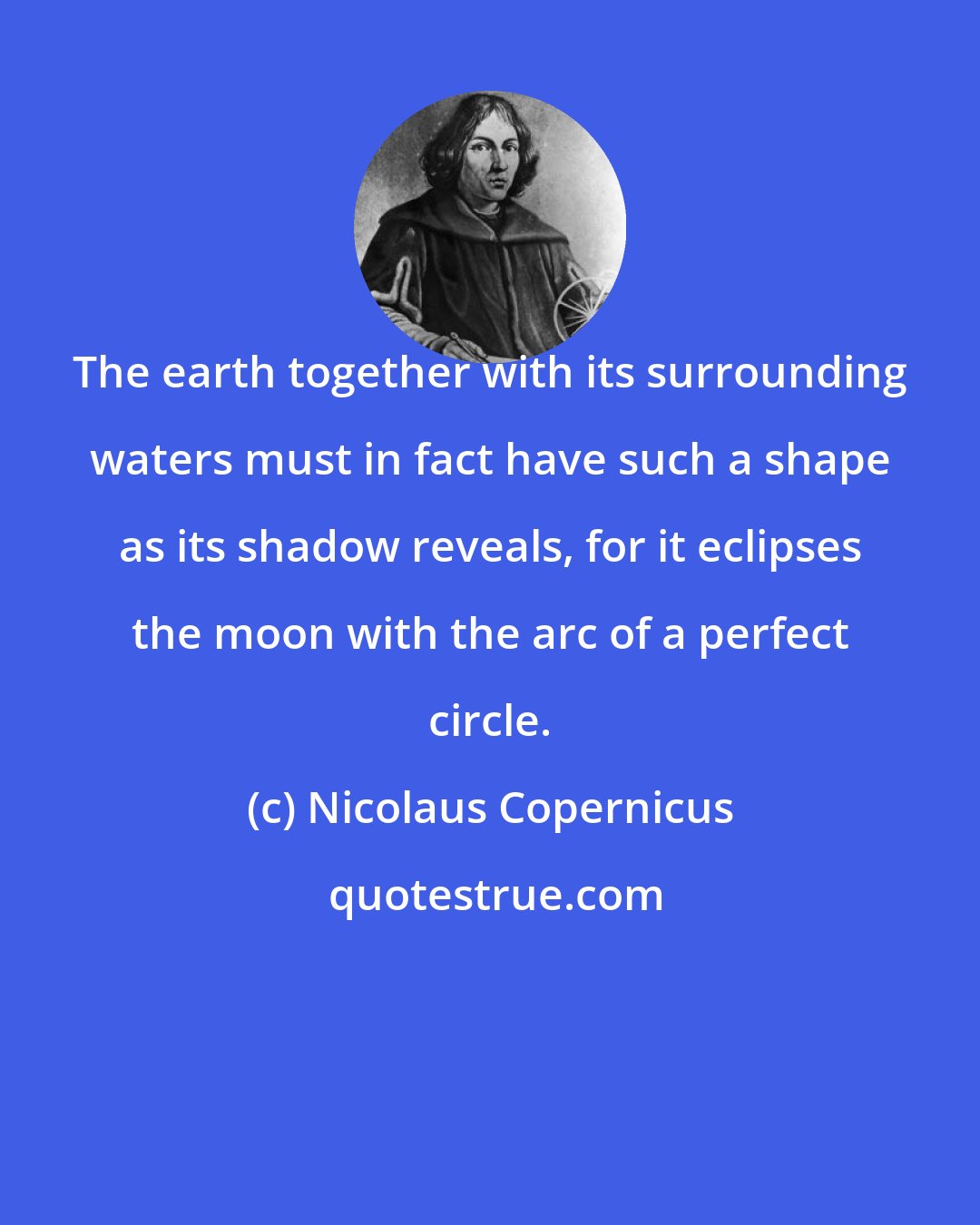 Nicolaus Copernicus: The earth together with its surrounding waters must in fact have such a shape as its shadow reveals, for it eclipses the moon with the arc of a perfect circle.