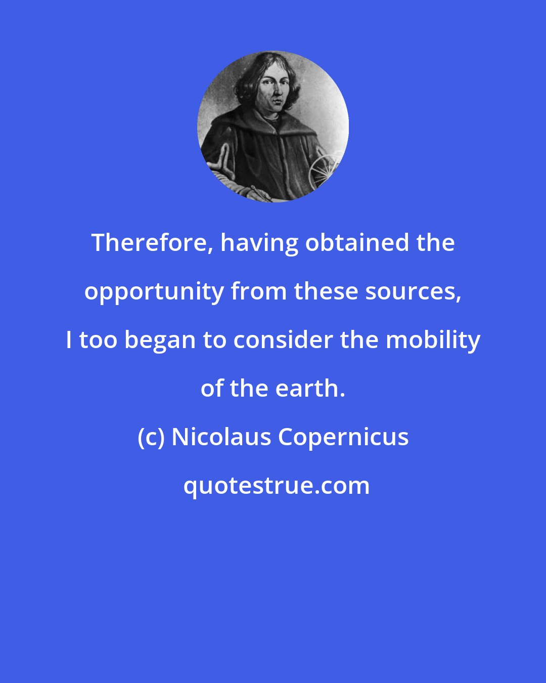Nicolaus Copernicus: Therefore, having obtained the opportunity from these sources, I too began to consider the mobility of the earth.