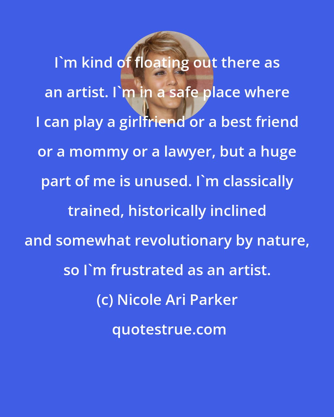 Nicole Ari Parker: I'm kind of floating out there as an artist. I'm in a safe place where I can play a girlfriend or a best friend or a mommy or a lawyer, but a huge part of me is unused. I'm classically trained, historically inclined and somewhat revolutionary by nature, so I'm frustrated as an artist.