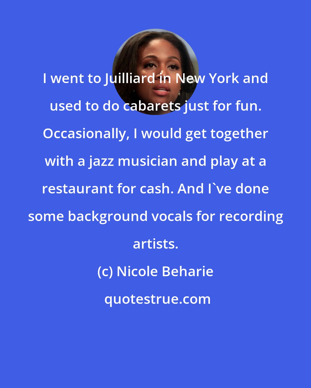 Nicole Beharie: I went to Juilliard in New York and used to do cabarets just for fun. Occasionally, I would get together with a jazz musician and play at a restaurant for cash. And I've done some background vocals for recording artists.