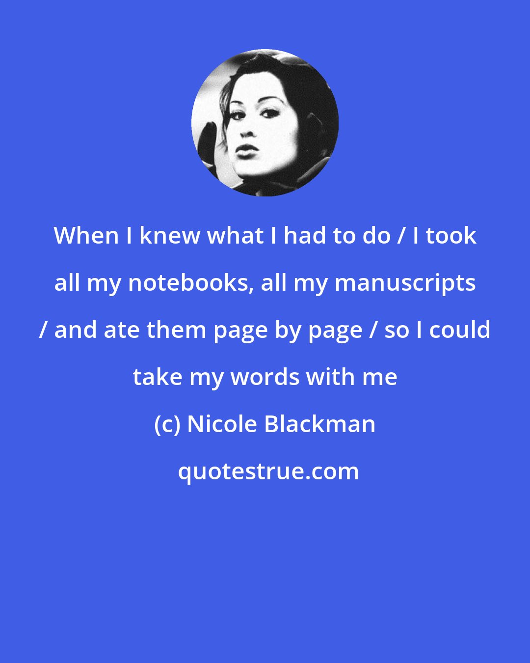 Nicole Blackman: When I knew what I had to do / I took all my notebooks, all my manuscripts / and ate them page by page / so I could take my words with me