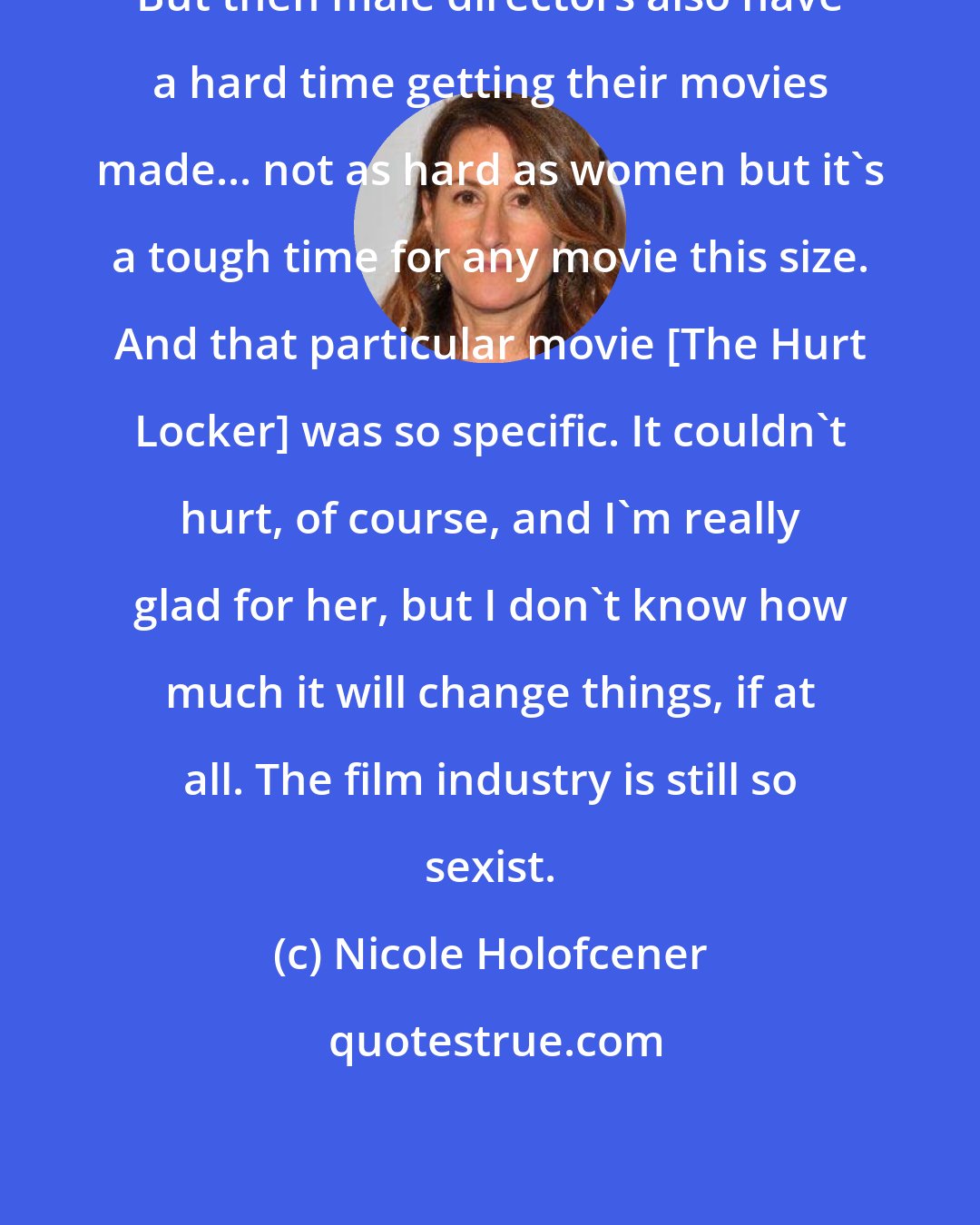 Nicole Holofcener: But then male directors also have a hard time getting their movies made... not as hard as women but it's a tough time for any movie this size. And that particular movie [The Hurt Locker] was so specific. It couldn't hurt, of course, and I'm really glad for her, but I don't know how much it will change things, if at all. The film industry is still so sexist.