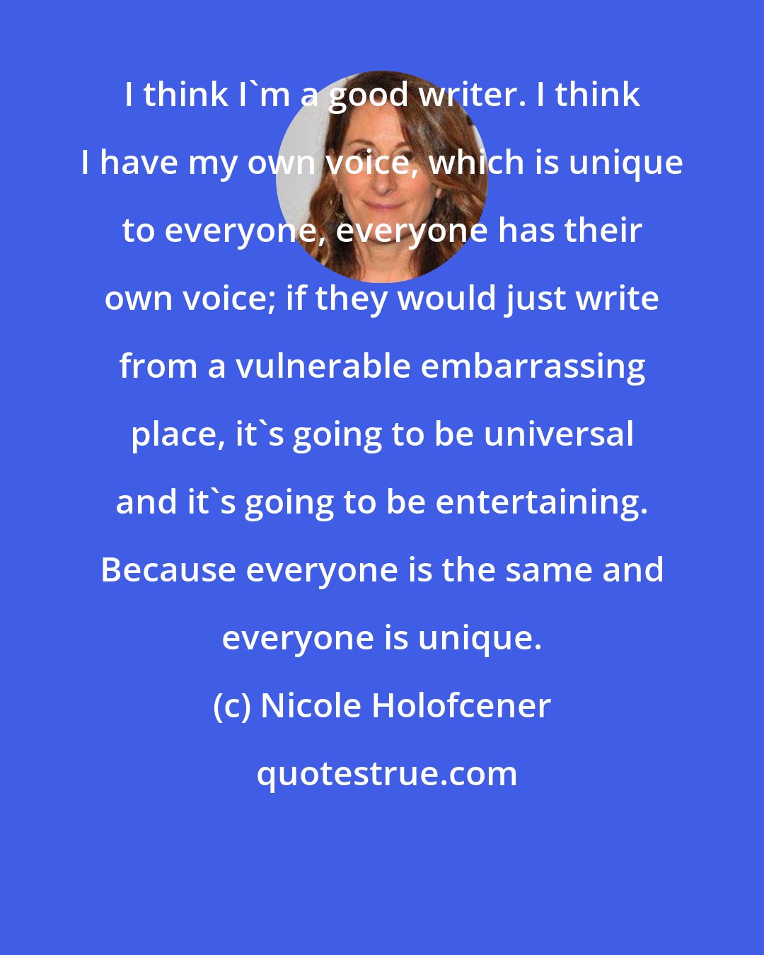 Nicole Holofcener: I think I'm a good writer. I think I have my own voice, which is unique to everyone, everyone has their own voice; if they would just write from a vulnerable embarrassing place, it's going to be universal and it's going to be entertaining. Because everyone is the same and everyone is unique.