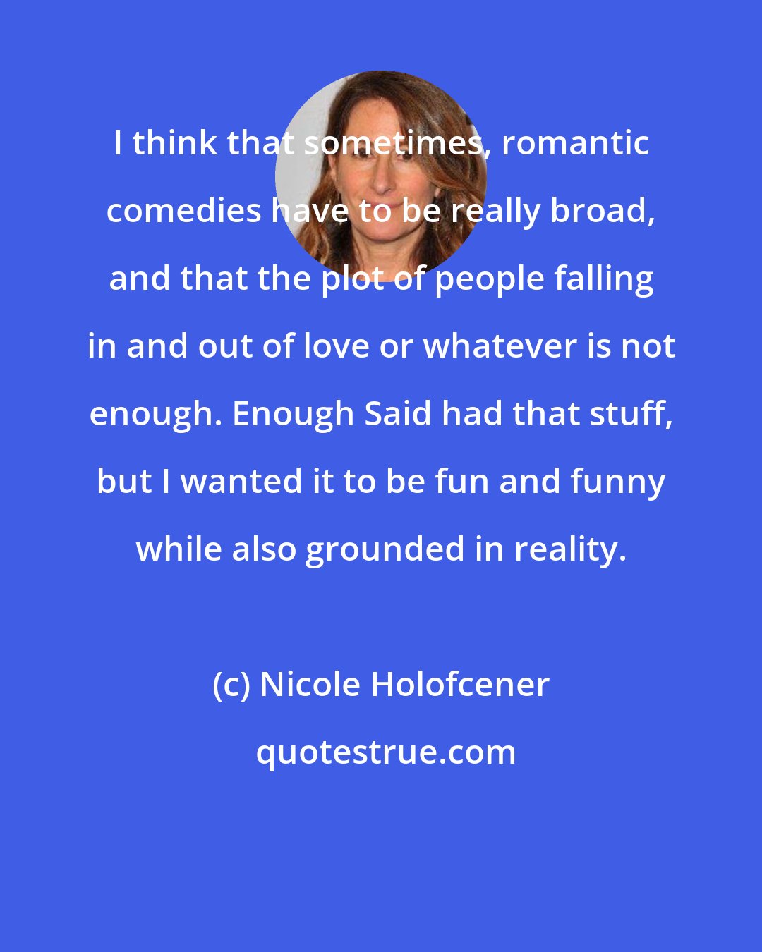 Nicole Holofcener: I think that sometimes, romantic comedies have to be really broad, and that the plot of people falling in and out of love or whatever is not enough. Enough Said had that stuff, but I wanted it to be fun and funny while also grounded in reality.