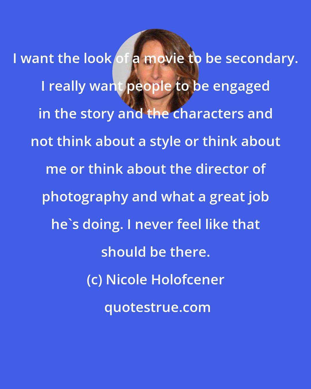 Nicole Holofcener: I want the look of a movie to be secondary. I really want people to be engaged in the story and the characters and not think about a style or think about me or think about the director of photography and what a great job he's doing. I never feel like that should be there.