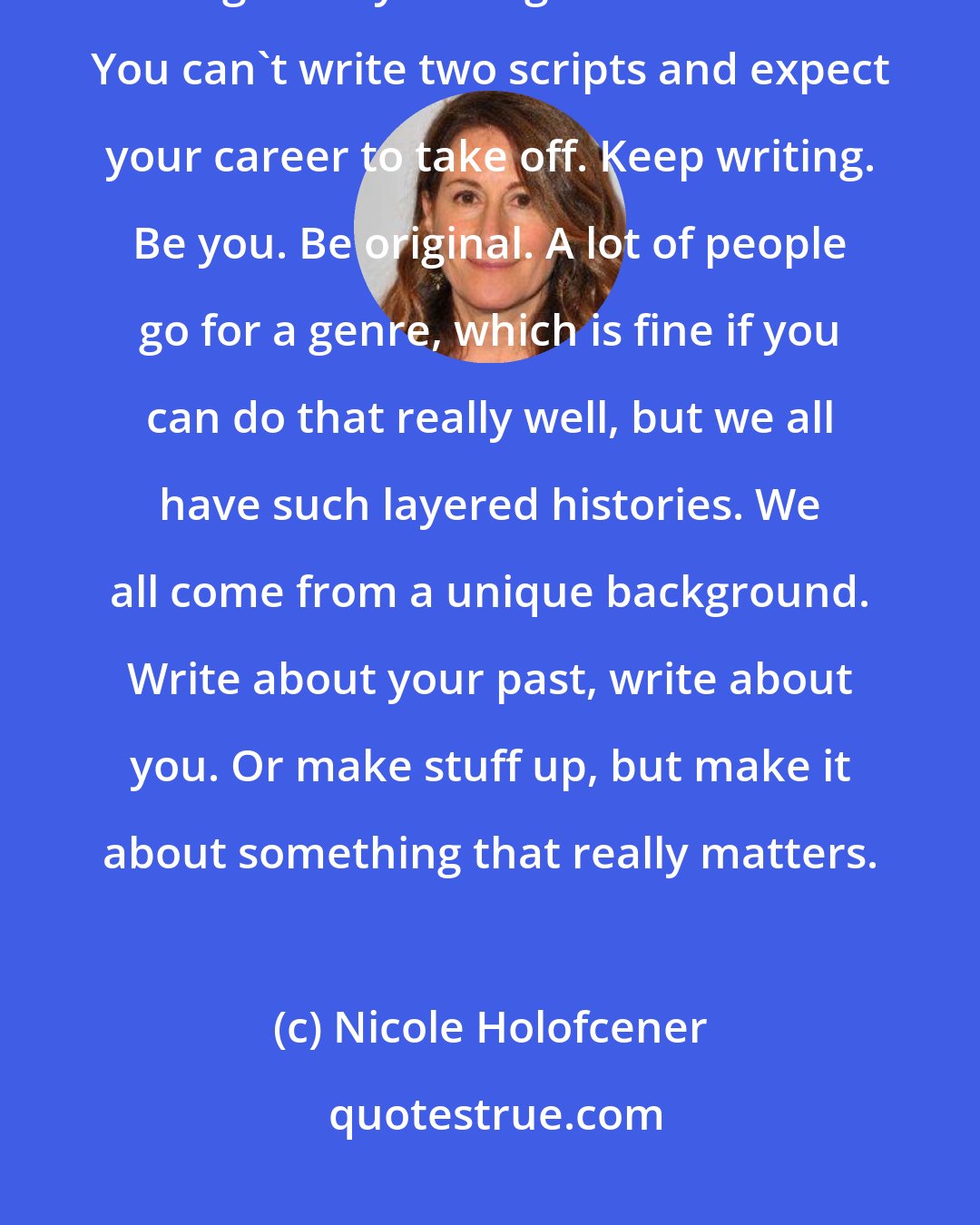 Nicole Holofcener: I wrote lots of scripts that never got made and they were terrible. I thought they were good at the time. You can't write two scripts and expect your career to take off. Keep writing. Be you. Be original. A lot of people go for a genre, which is fine if you can do that really well, but we all have such layered histories. We all come from a unique background. Write about your past, write about you. Or make stuff up, but make it about something that really matters.