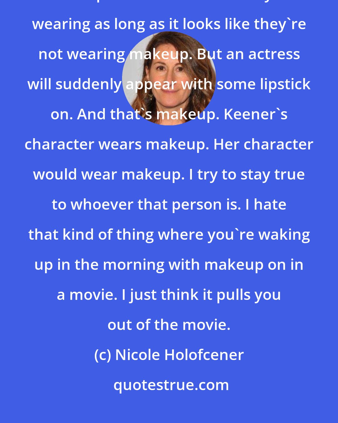 Nicole Holofcener: My idea of no makeup on actors is really no makeup. I mean, they can be wearing makeup. I don't care what they're wearing as long as it looks like they're not wearing makeup. But an actress will suddenly appear with some lipstick on. And that's makeup. Keener's character wears makeup. Her character would wear makeup. I try to stay true to whoever that person is. I hate that kind of thing where you're waking up in the morning with makeup on in a movie. I just think it pulls you out of the movie.