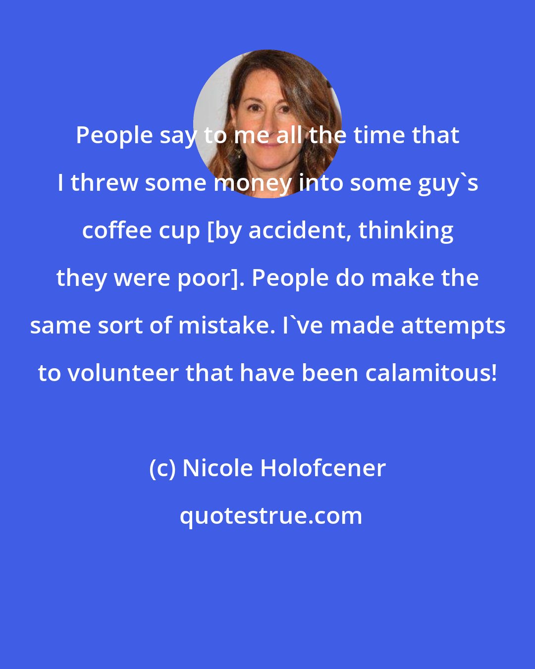 Nicole Holofcener: People say to me all the time that I threw some money into some guy's coffee cup [by accident, thinking they were poor]. People do make the same sort of mistake. I've made attempts to volunteer that have been calamitous!