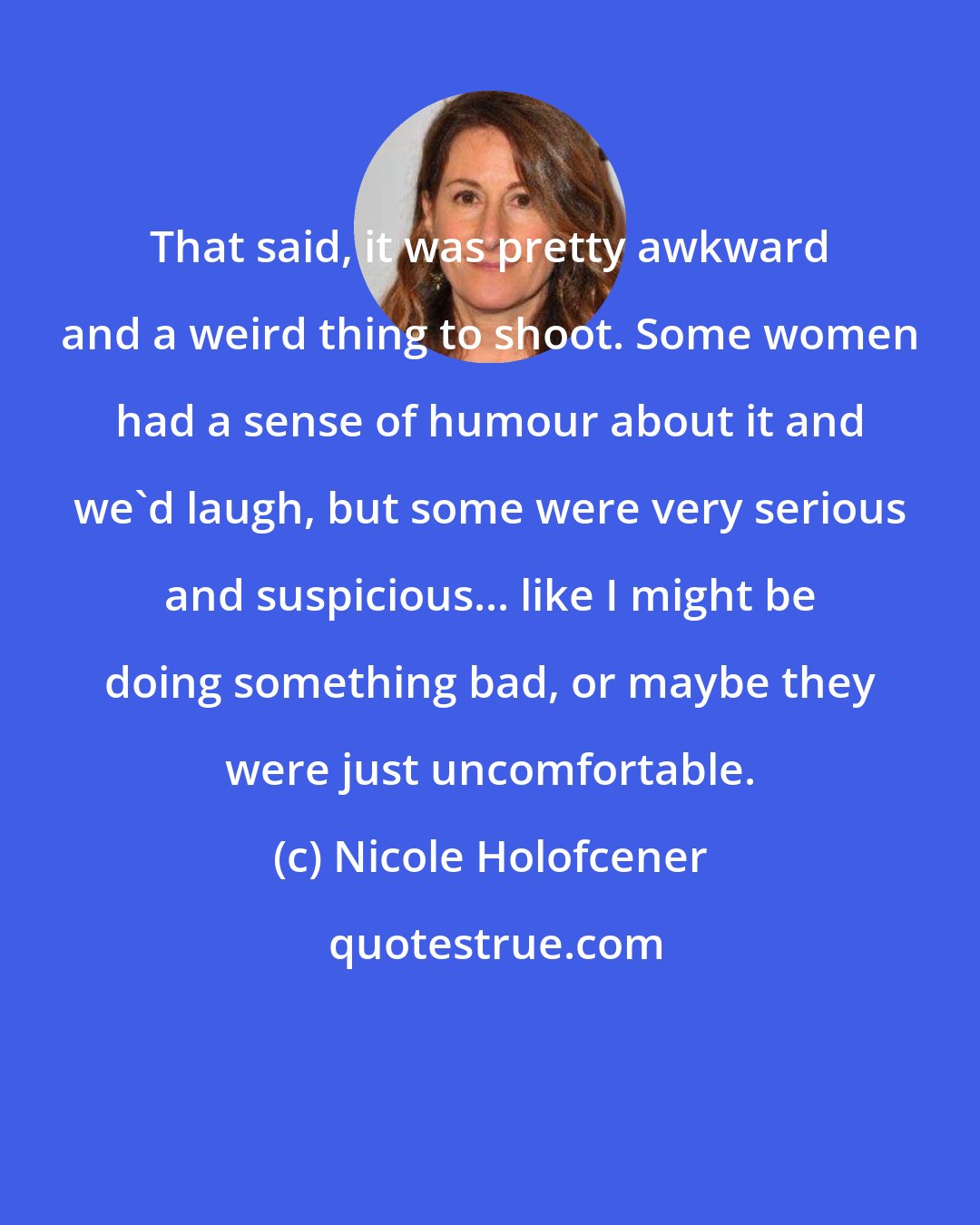 Nicole Holofcener: That said, it was pretty awkward and a weird thing to shoot. Some women had a sense of humour about it and we'd laugh, but some were very serious and suspicious... like I might be doing something bad, or maybe they were just uncomfortable.