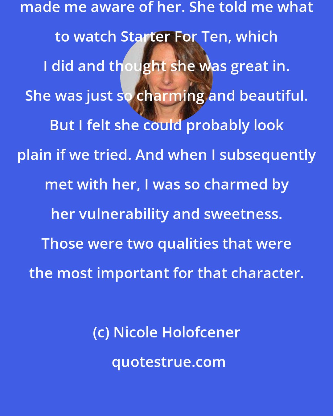 Nicole Holofcener: The casting director on the movie made me aware of her. She told me what to watch Starter For Ten, which I did and thought she was great in. She was just so charming and beautiful. But I felt she could probably look plain if we tried. And when I subsequently met with her, I was so charmed by her vulnerability and sweetness. Those were two qualities that were the most important for that character.