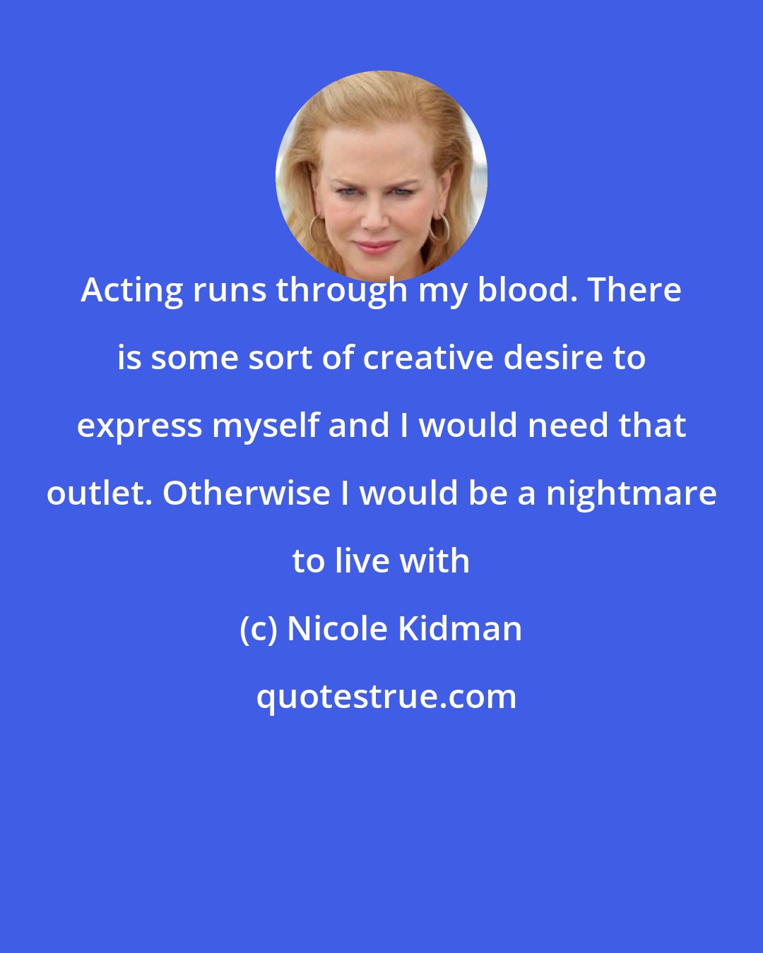 Nicole Kidman: Acting runs through my blood. There is some sort of creative desire to express myself and I would need that outlet. Otherwise I would be a nightmare to live with