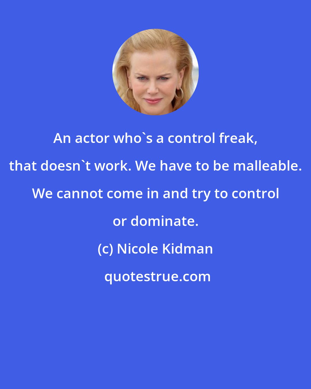 Nicole Kidman: An actor who's a control freak, that doesn't work. We have to be malleable. We cannot come in and try to control or dominate.