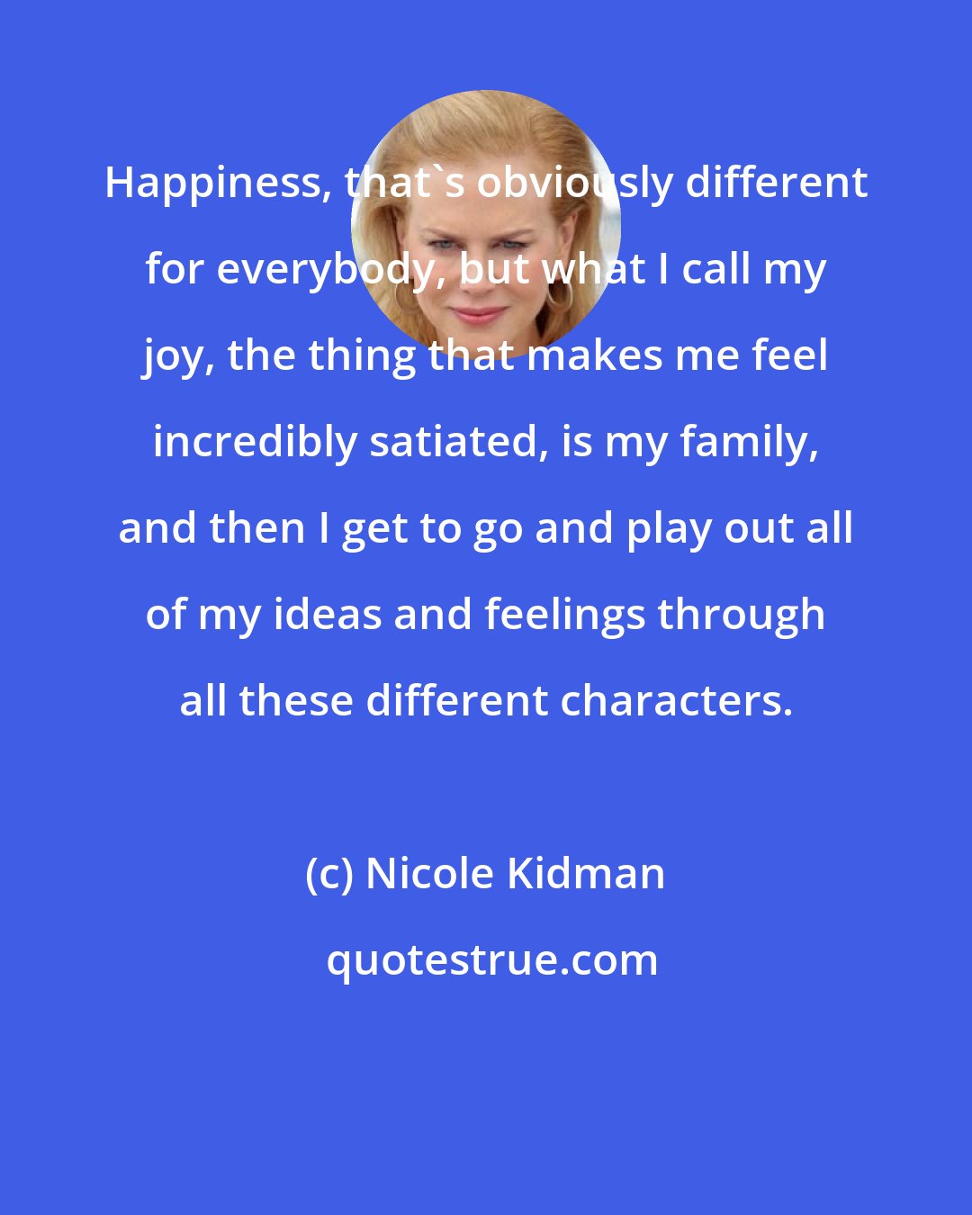 Nicole Kidman: Happiness, that's obviously different for everybody, but what I call my joy, the thing that makes me feel incredibly satiated, is my family, and then I get to go and play out all of my ideas and feelings through all these different characters.