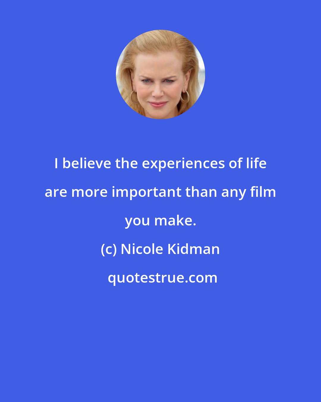 Nicole Kidman: I believe the experiences of life are more important than any film you make.