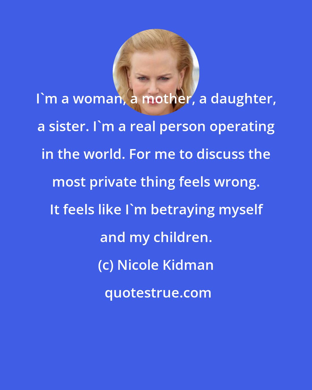 Nicole Kidman: I'm a woman, a mother, a daughter, a sister. I'm a real person operating in the world. For me to discuss the most private thing feels wrong. It feels like I'm betraying myself and my children.