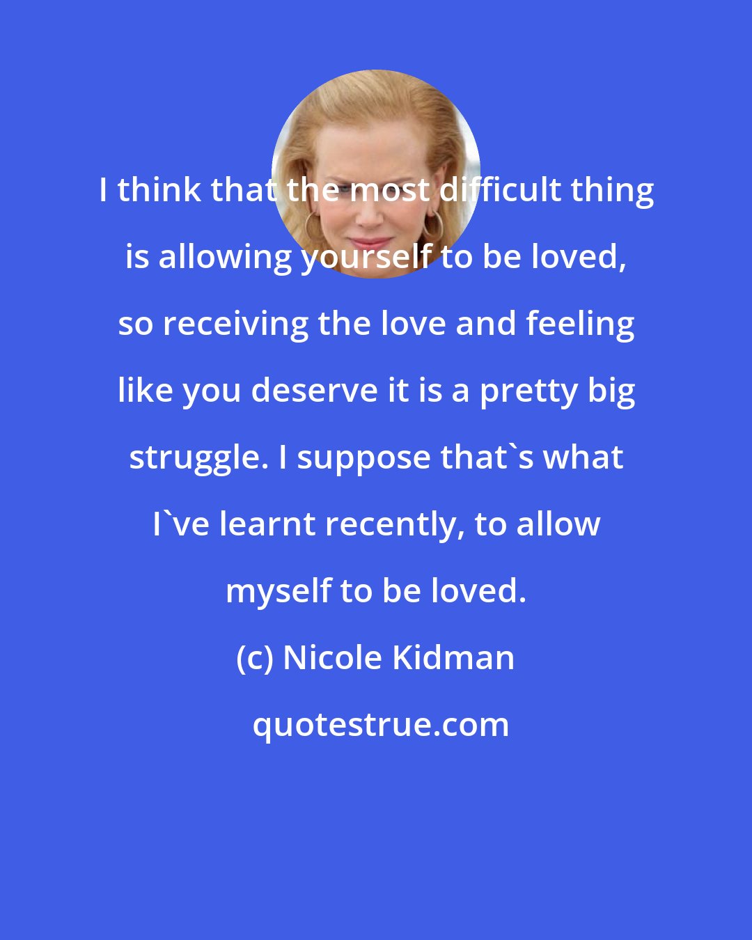 Nicole Kidman: I think that the most difficult thing is allowing yourself to be loved, so receiving the love and feeling like you deserve it is a pretty big struggle. I suppose that's what I've learnt recently, to allow myself to be loved.