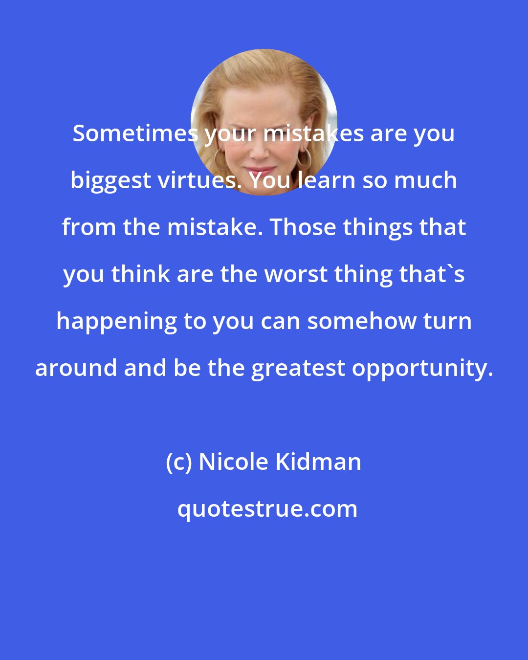 Nicole Kidman: Sometimes your mistakes are you biggest virtues. You learn so much from the mistake. Those things that you think are the worst thing that's happening to you can somehow turn around and be the greatest opportunity.