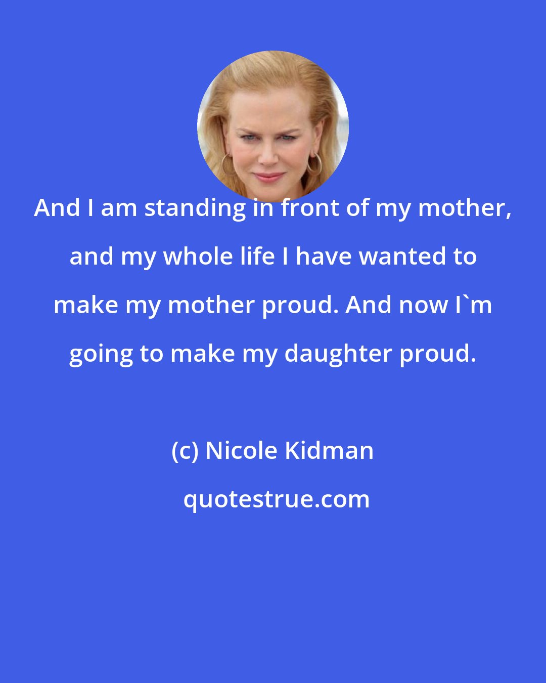 Nicole Kidman: And I am standing in front of my mother, and my whole life I have wanted to make my mother proud. And now I'm going to make my daughter proud.