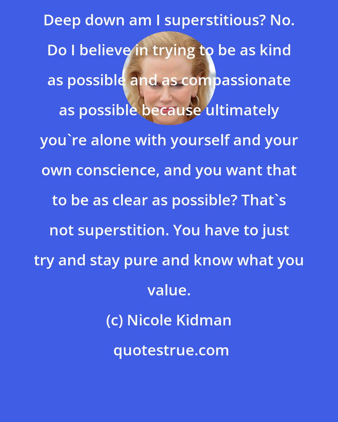 Nicole Kidman: Deep down am I superstitious? No. Do I believe in trying to be as kind as possible and as compassionate as possible because ultimately you're alone with yourself and your own conscience, and you want that to be as clear as possible? That's not superstition. You have to just try and stay pure and know what you value.