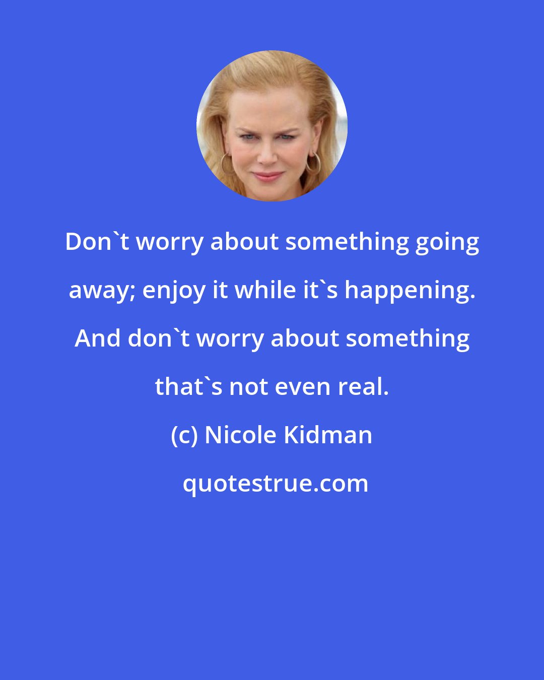 Nicole Kidman: Don't worry about something going away; enjoy it while it's happening. And don't worry about something that's not even real.