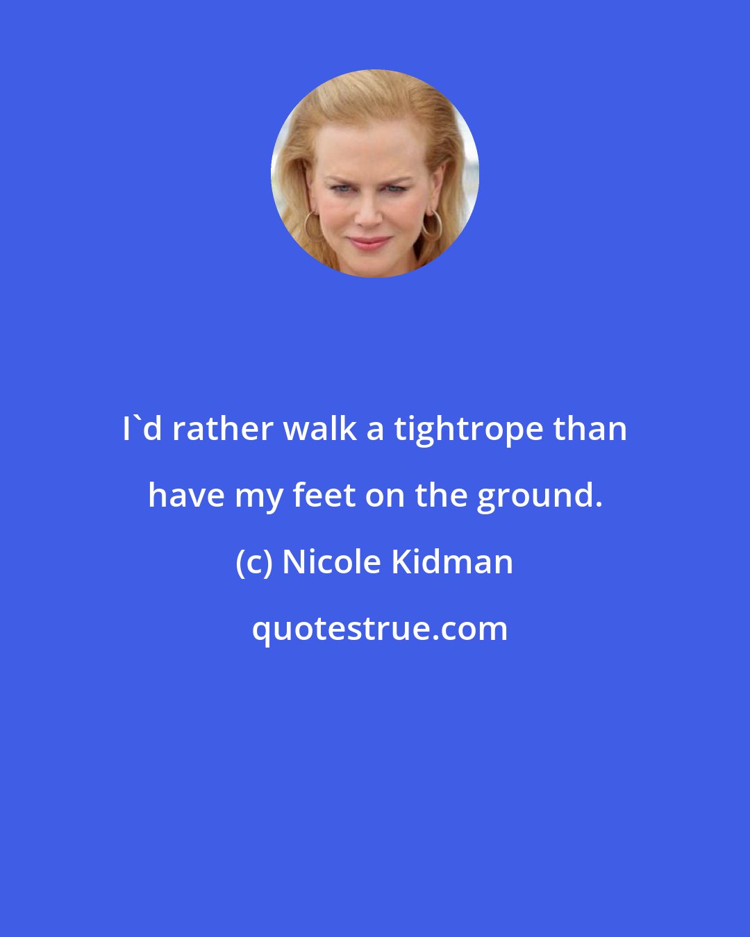 Nicole Kidman: I'd rather walk a tightrope than have my feet on the ground.