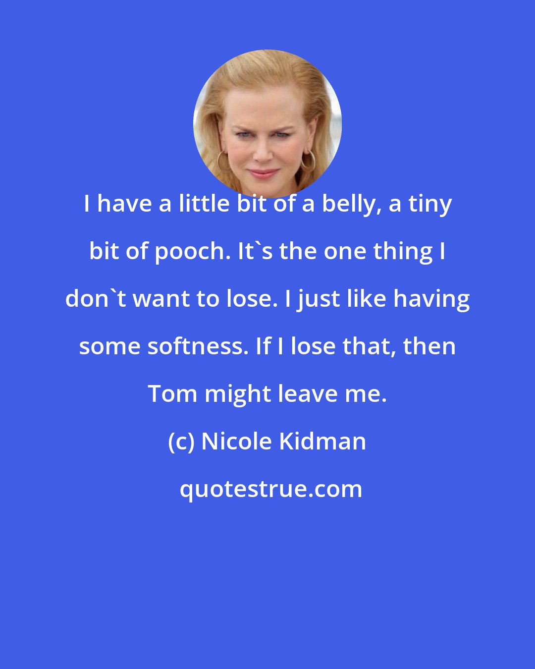 Nicole Kidman: I have a little bit of a belly, a tiny bit of pooch. It's the one thing I don't want to lose. I just like having some softness. If I lose that, then Tom might leave me.