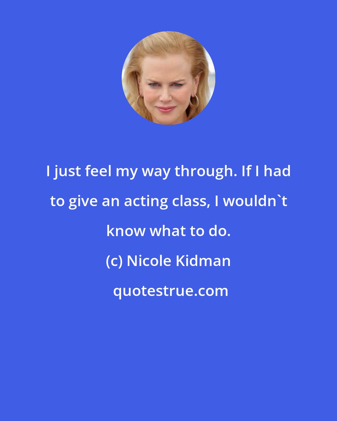 Nicole Kidman: I just feel my way through. If I had to give an acting class, I wouldn't know what to do.