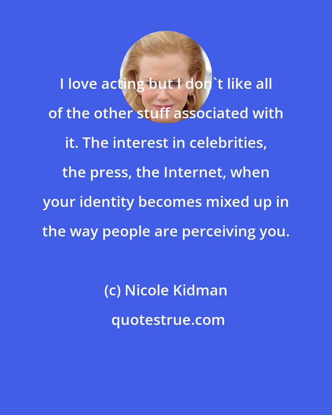 Nicole Kidman: I love acting but I don't like all of the other stuff associated with it. The interest in celebrities, the press, the Internet, when your identity becomes mixed up in the way people are perceiving you.