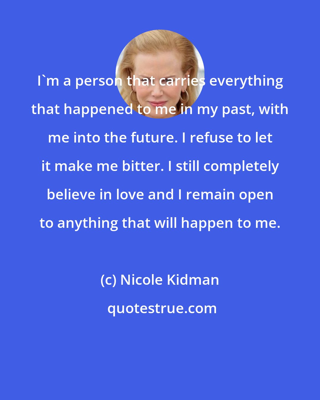 Nicole Kidman: I'm a person that carries everything that happened to me in my past, with me into the future. I refuse to let it make me bitter. I still completely believe in love and I remain open to anything that will happen to me.