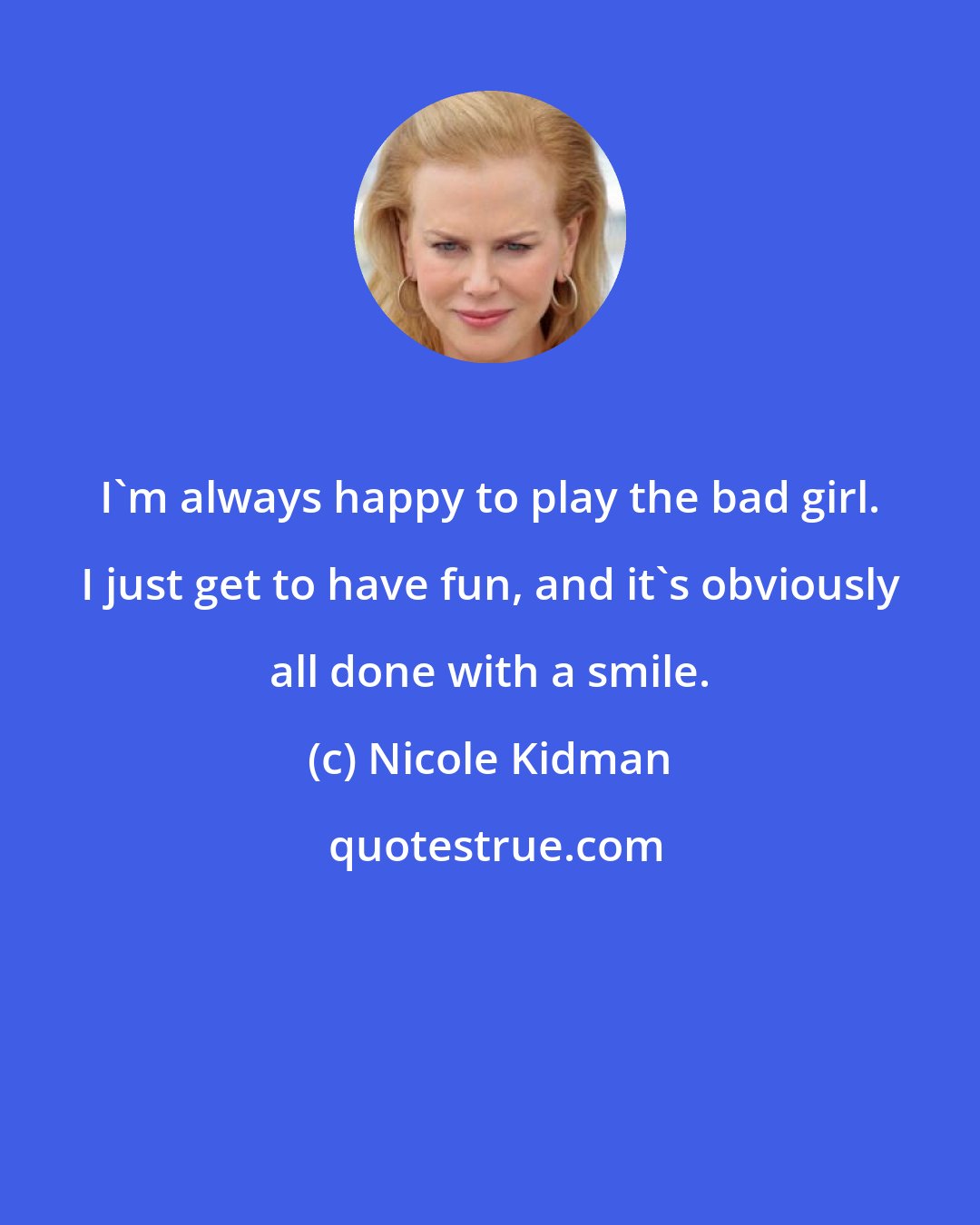 Nicole Kidman: I'm always happy to play the bad girl. I just get to have fun, and it's obviously all done with a smile.