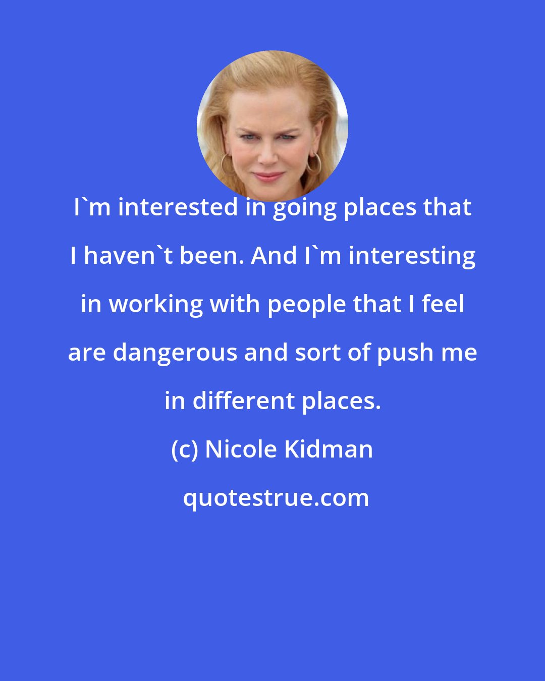 Nicole Kidman: I'm interested in going places that I haven't been. And I'm interesting in working with people that I feel are dangerous and sort of push me in different places.