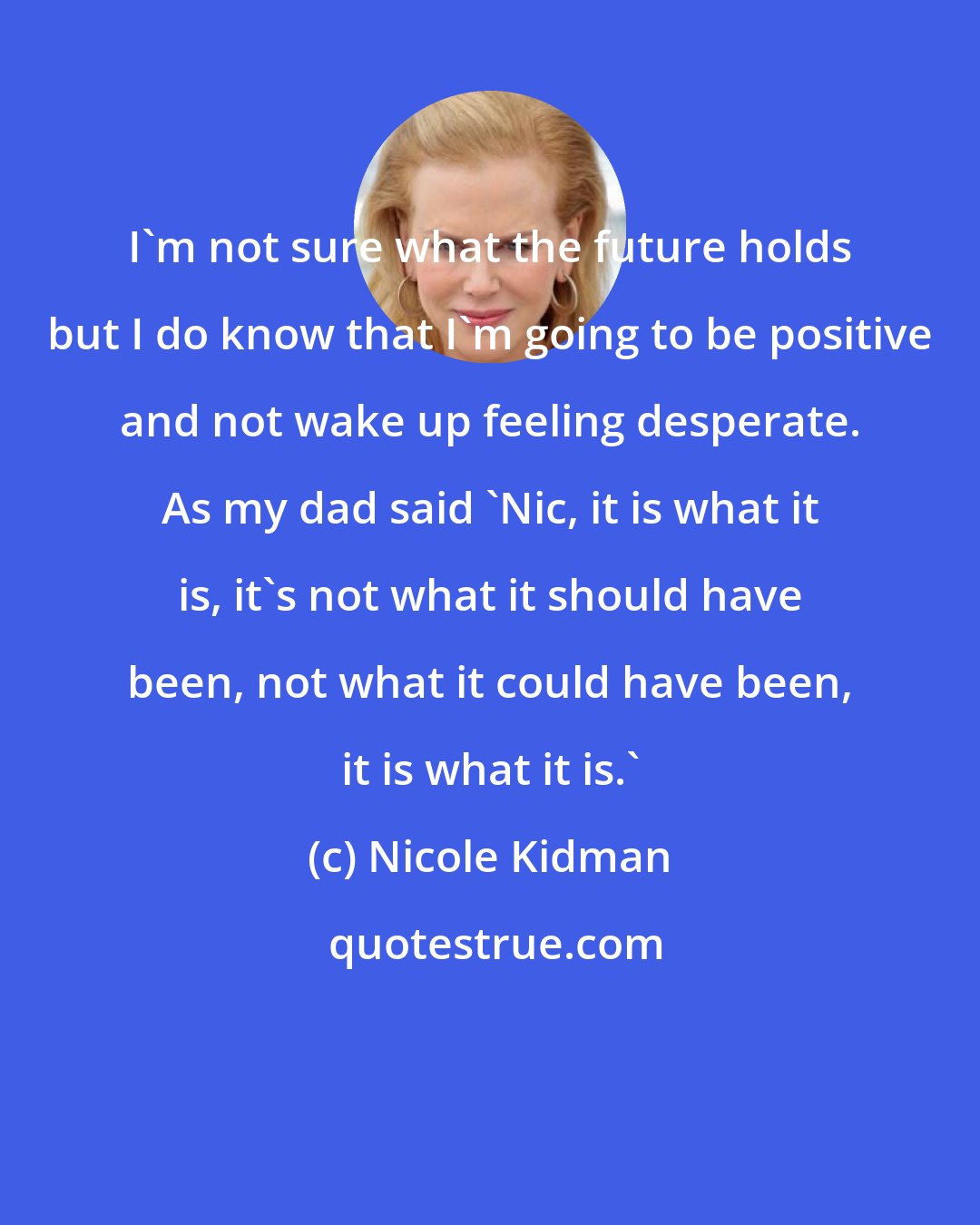 Nicole Kidman: I'm not sure what the future holds but I do know that I'm going to be positive and not wake up feeling desperate. As my dad said 'Nic, it is what it is, it's not what it should have been, not what it could have been, it is what it is.'