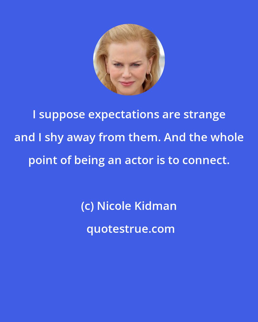 Nicole Kidman: I suppose expectations are strange and I shy away from them. And the whole point of being an actor is to connect.