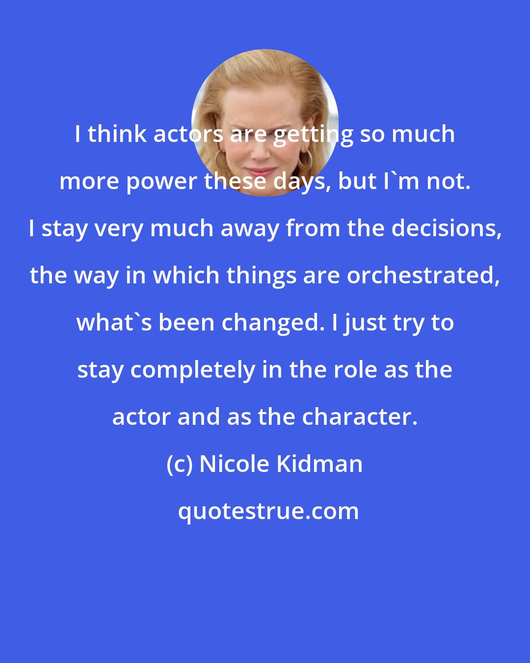 Nicole Kidman: I think actors are getting so much more power these days, but I'm not. I stay very much away from the decisions, the way in which things are orchestrated, what's been changed. I just try to stay completely in the role as the actor and as the character.