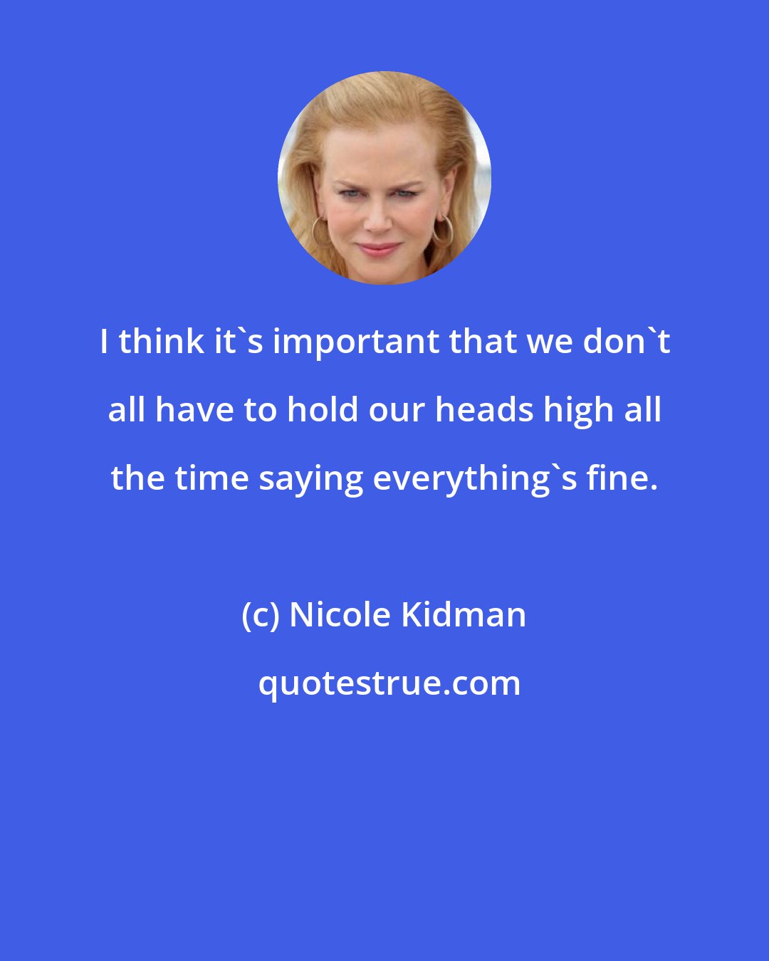 Nicole Kidman: I think it's important that we don't all have to hold our heads high all the time saying everything's fine.