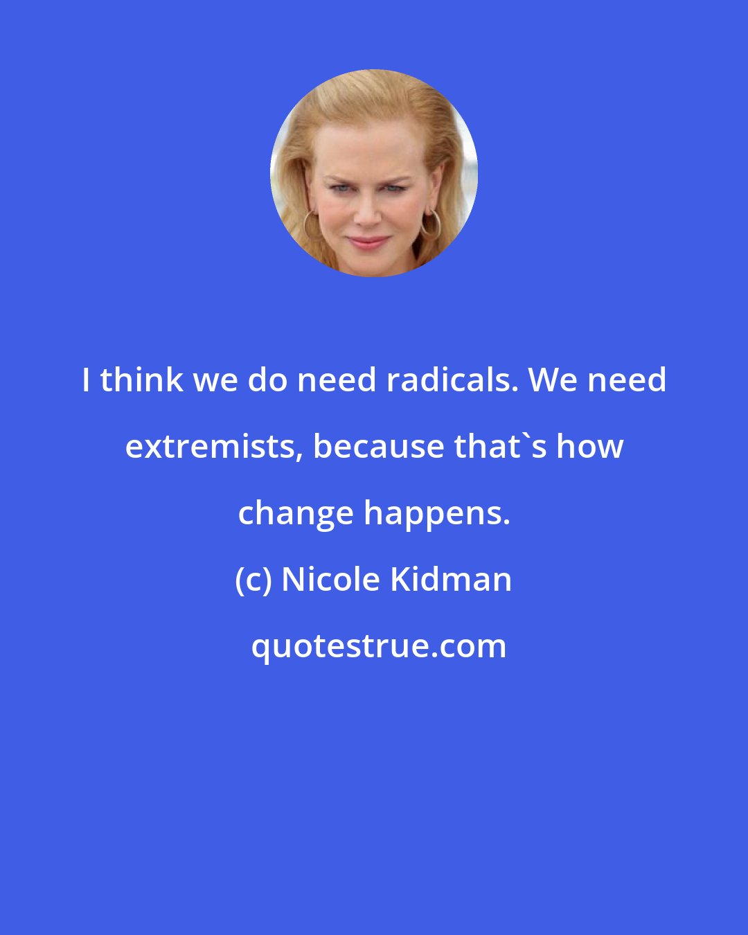 Nicole Kidman: I think we do need radicals. We need extremists, because that's how change happens.