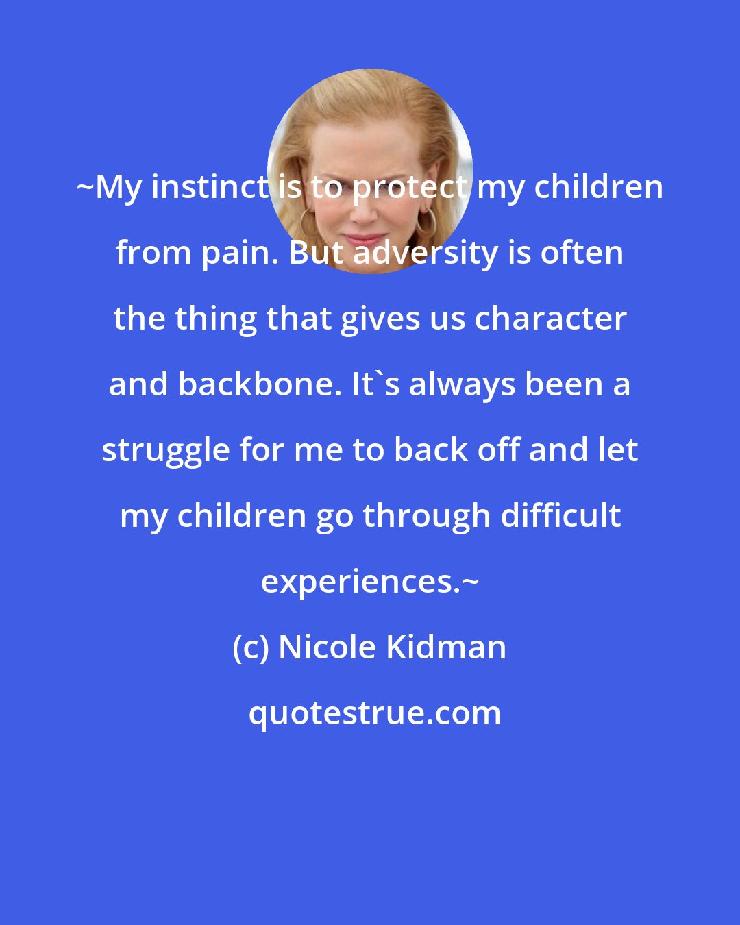 Nicole Kidman: ~My instinct is to protect my children from pain. But adversity is often the thing that gives us character and backbone. It's always been a struggle for me to back off and let my children go through difficult experiences.~