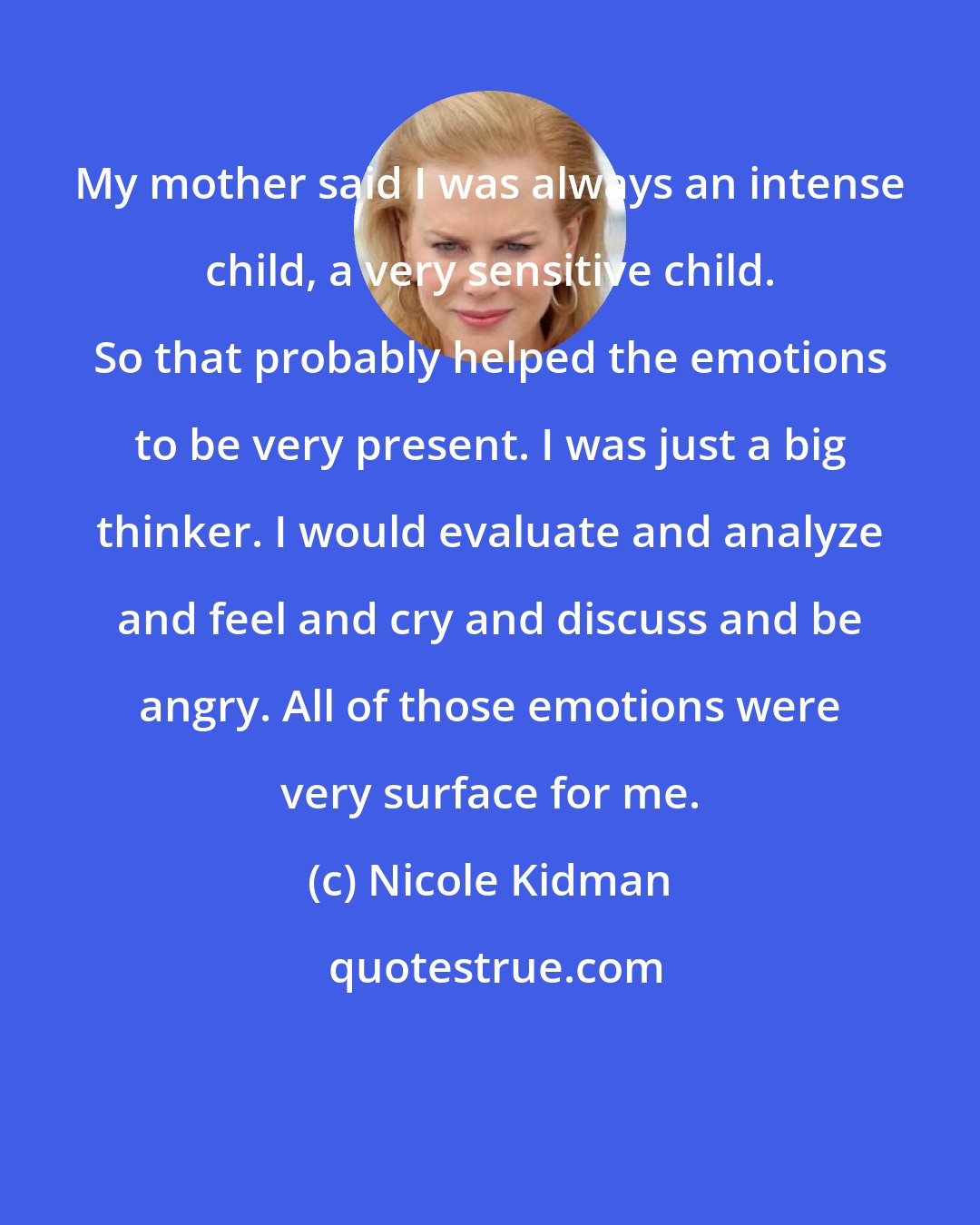 Nicole Kidman: My mother said I was always an intense child, a very sensitive child. So that probably helped the emotions to be very present. I was just a big thinker. I would evaluate and analyze and feel and cry and discuss and be angry. All of those emotions were very surface for me.