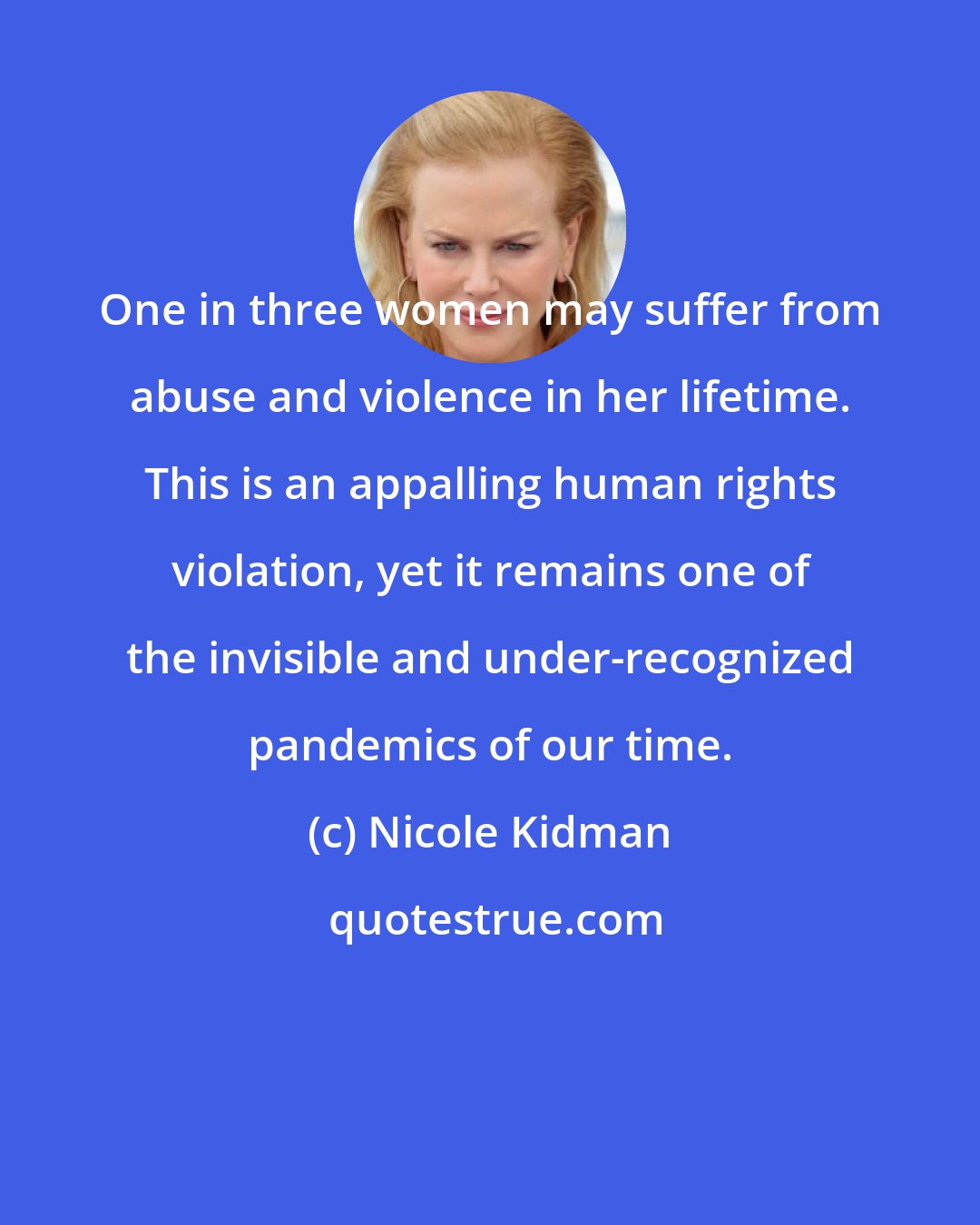 Nicole Kidman: One in three women may suffer from abuse and violence in her lifetime. This is an appalling human rights violation, yet it remains one of the invisible and under-recognized pandemics of our time.