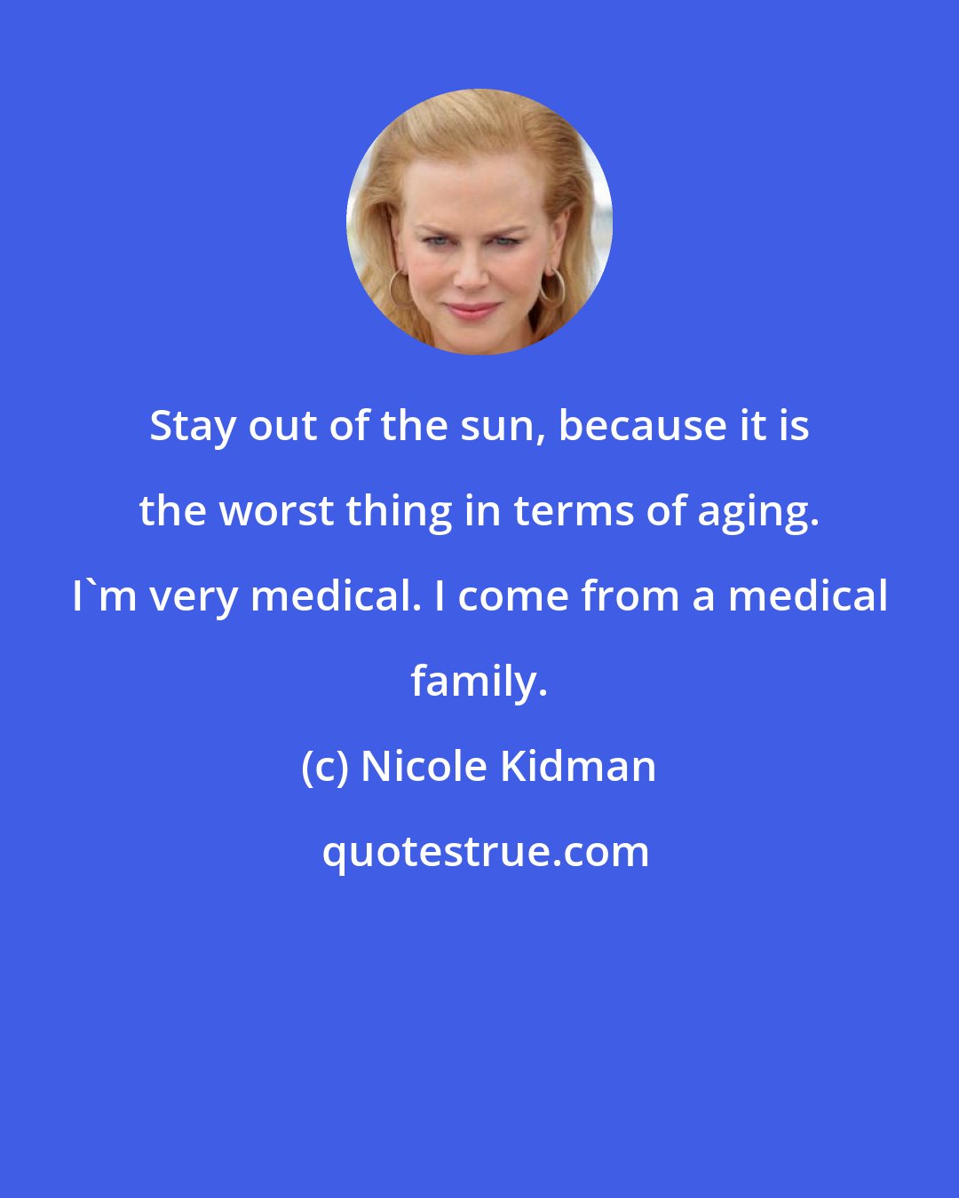 Nicole Kidman: Stay out of the sun, because it is the worst thing in terms of aging. I'm very medical. I come from a medical family.