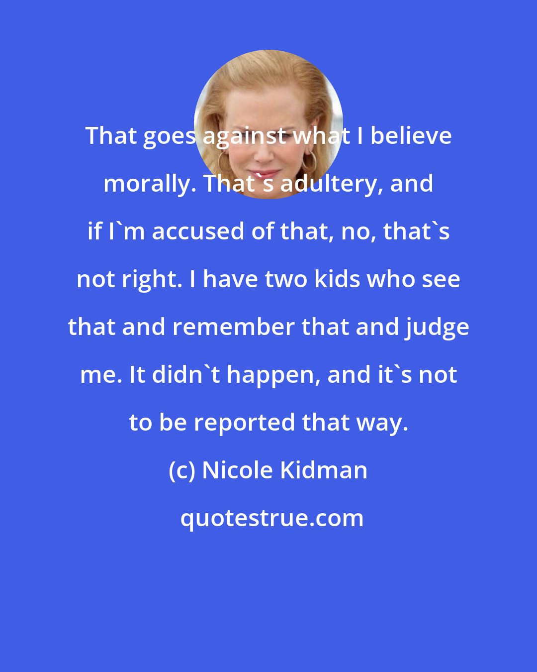 Nicole Kidman: That goes against what I believe morally. That's adultery, and if I'm accused of that, no, that's not right. I have two kids who see that and remember that and judge me. It didn't happen, and it's not to be reported that way.