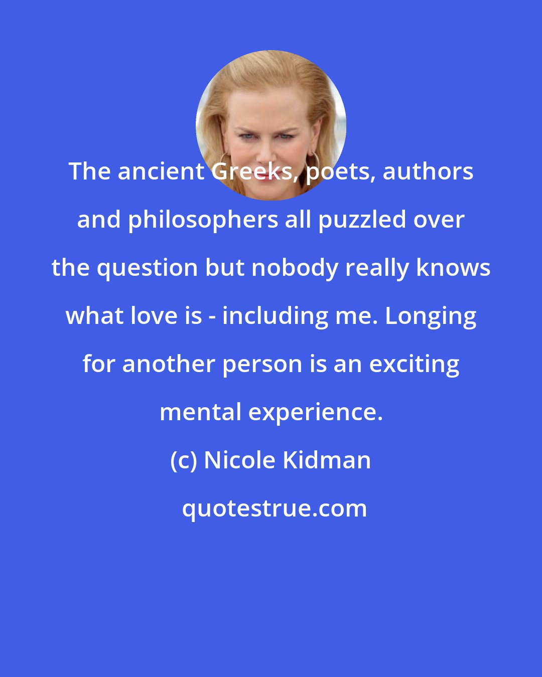 Nicole Kidman: The ancient Greeks, poets, authors and philosophers all puzzled over the question but nobody really knows what love is - including me. Longing for another person is an exciting mental experience.